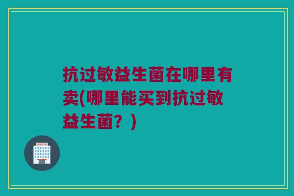 抗益生菌在哪里有卖(哪里能买到抗益生菌?) 抗益生菌在哪里有卖(哪里能买到抗益生菌?)