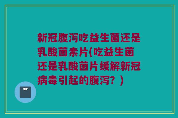 新冠腹泻吃益生菌还是乳酸菌素片(吃益生菌还是乳酸菌片缓解新冠病毒引起的腹泻？)