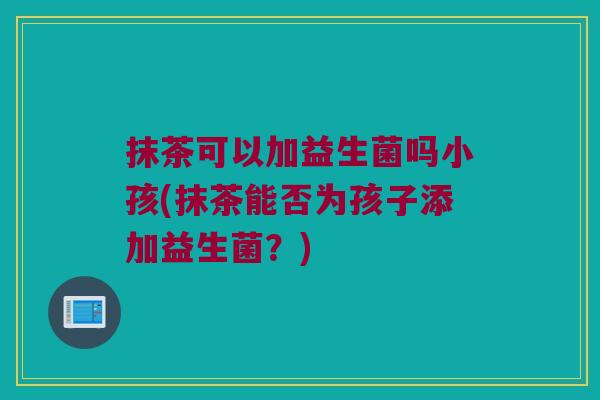 抹茶可以加益生菌吗小孩(抹茶能否为孩子添加益生菌？)