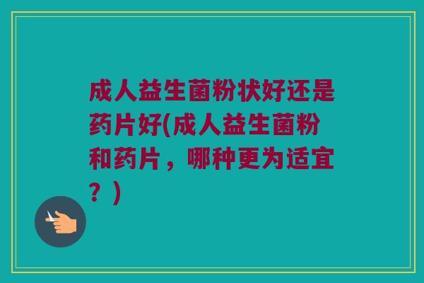成人益生菌粉状好还是药片好(成人益生菌粉和药片,哪种更为适宜?) 成人益生菌粉状好还是药片好(成人益生菌粉和药片,哪种更为适宜?)