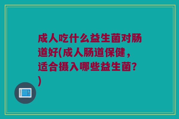 成人吃什么益生菌对肠道好(成人肠道保健,适合摄入哪些益生菌?) 成人吃什么益生菌对肠道好(成人肠道保健,适合摄入哪些益生菌?)