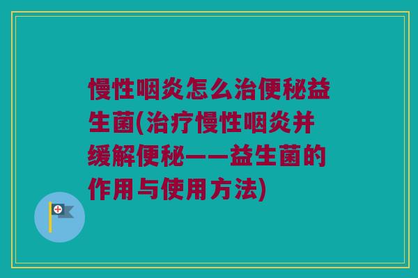 慢性咽炎怎么治便秘益生菌(治疗慢性咽炎并缓解便秘——益生菌的作用与使用方法)