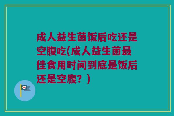 成人益生菌饭后吃还是空腹吃(成人益生菌最佳食用时间到底是饭后还是空腹？)