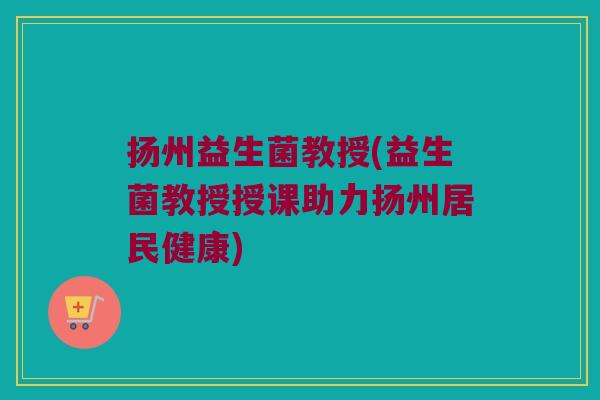 扬州益生菌教授(益生菌教授授课助力扬州居民健康)