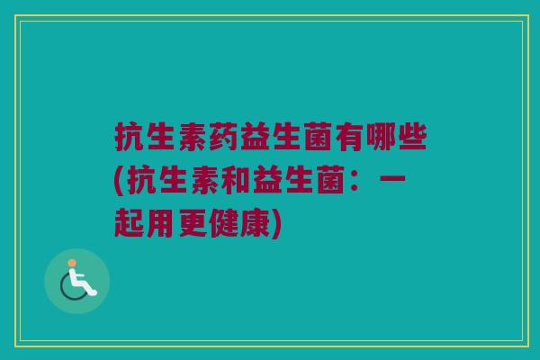 抗生素药益生菌有哪些(抗生素和益生菌:一起用更健康) 抗生素药益生菌有哪些(抗生素和益生菌:一起用更健康)