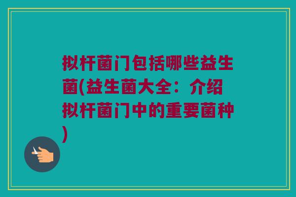 拟杆菌门包括哪些益生菌(益生菌大全:介绍拟杆菌门中的重要菌种) 拟杆菌门包括哪些益生菌(益生菌大全:介绍拟杆菌门中的重要菌种)