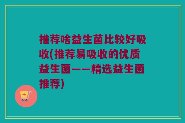 推荐啥益生菌比较好吸收(推荐易吸收的优质益生菌——精选益生菌推荐) 推荐啥益生菌比较好吸收(推荐易吸收的优质益生菌——精选益生菌推荐)