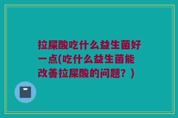 拉屎酸吃什么益生菌好一点(吃什么益生菌能改善拉屎酸的问题？)