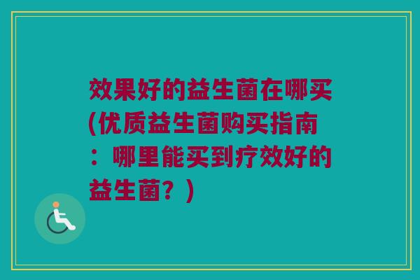 效果好的益生菌在哪买(优质益生菌购买指南：哪里能买到疗效好的益生菌？)