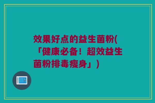 效果好点的益生菌粉(「健康必备!超效益生菌粉瘦身」) 效果好点的益生菌粉(「健康必备!超效益生菌粉瘦身」)