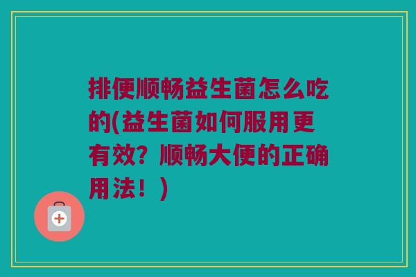 排便顺畅益生菌怎么吃的(益生菌如何服用更有效？顺畅大便的正确用法！)