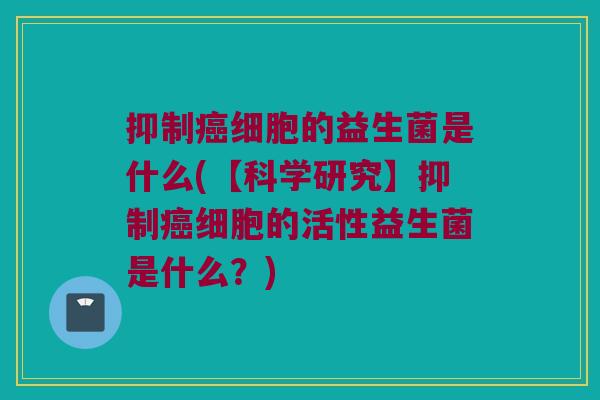 抑制癌细胞的益生菌是什么(【科学研究】抑制癌细胞的活性益生菌是什么？)