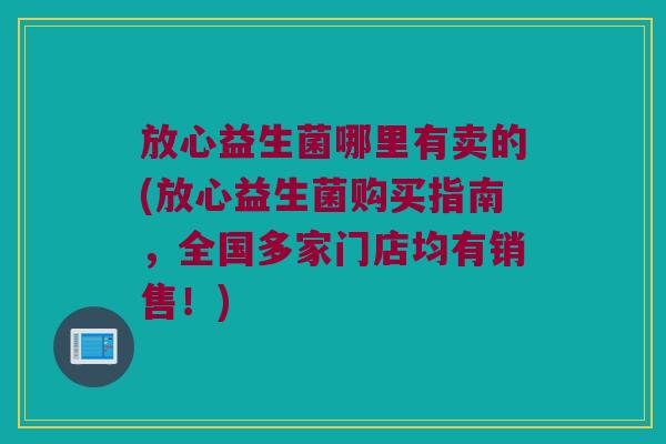 放心益生菌哪里有卖的(放心益生菌购买指南,全国多家门店均有销售!) 放心益生菌哪里有卖的(放心益生菌购买指南,全国多家门店均有销售!)