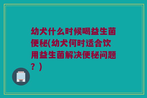 幼犬什么时候喝益生菌便秘(幼犬何时适合饮用益生菌解决便秘问题？)