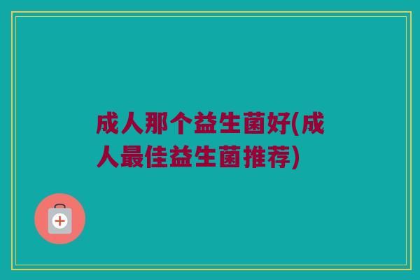成人那个益生菌好(成人最佳益生菌推荐)