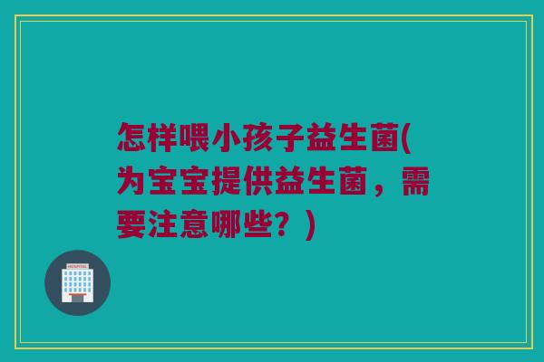 怎样喂小孩子益生菌(为宝宝提供益生菌,需要注意哪些?) 怎样喂小孩子益生菌(为宝宝提供益生菌,需要注意哪些?)