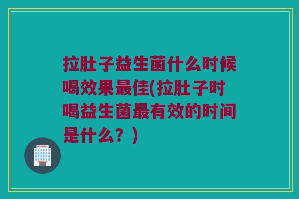 拉肚子益生菌什么时候喝效果最佳(拉肚子时喝益生菌最有效的时间是什么？)