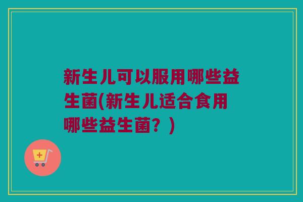 新生儿可以服用哪些益生菌(新生儿适合食用哪些益生菌？)