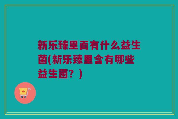 新乐臻里面有什么益生菌(新乐臻里含有哪些益生菌？)