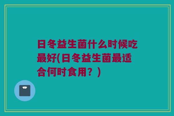 日冬益生菌什么时候吃好(日冬益生菌适合何时食用?) 日冬益生菌什么时候吃好(日冬益生菌适合何时食用?)