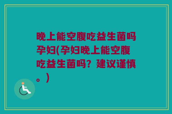 晚上能空腹吃益生菌吗孕妇(孕妇晚上能空腹吃益生菌吗？建议谨慎。)