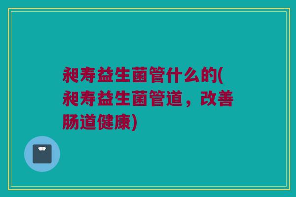 昶寿益生菌管什么的(昶寿益生菌管道,改善肠道健康) 昶寿益生菌管什么的(昶寿益生菌管道,改善肠道健康)