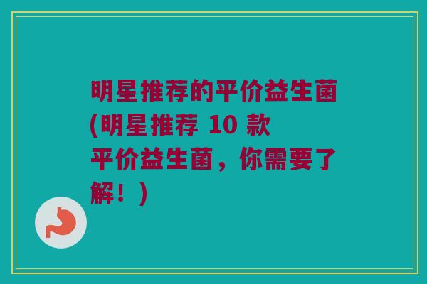 明星推荐的平价益生菌(明星推荐 10 款平价益生菌，你需要了解！)