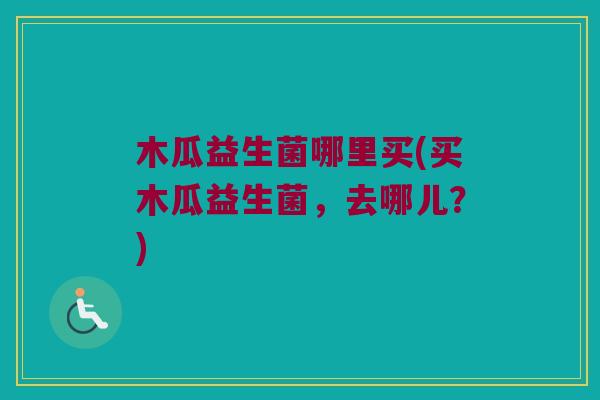 木瓜益生菌哪里买(买木瓜益生菌，去哪儿？)