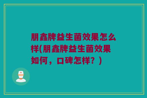 朋鑫牌益生菌效果怎么样(朋鑫牌益生菌效果如何,口碑怎样?) 朋鑫牌益生菌效果怎么样(朋鑫牌益生菌效果如何,口碑怎样?)