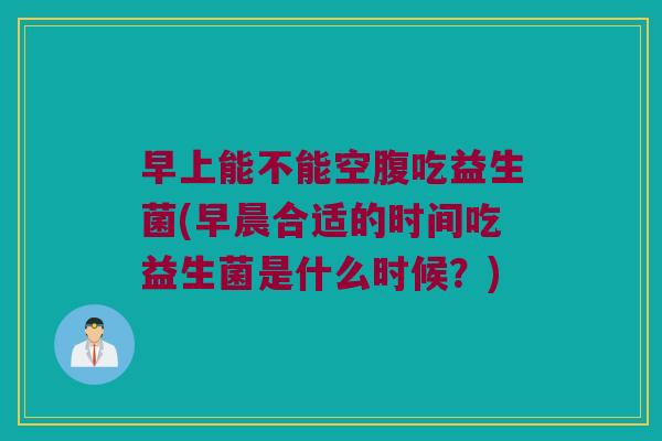 早上能不能空腹吃益生菌(早晨合适的时间吃益生菌是什么时候？)