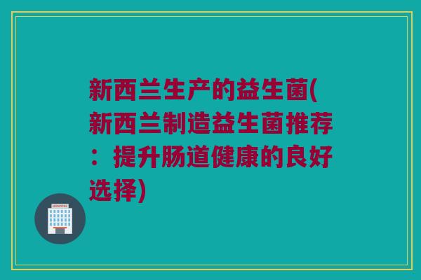 新西兰生产的益生菌(新西兰制造益生菌推荐:提升肠道健康的良好选择) 新西兰生产的益生菌(新西兰制造益生菌推荐:提升肠道健康的良好选择)