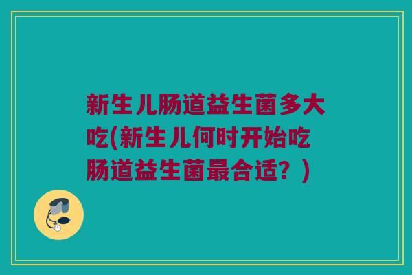 新生儿肠道益生菌多大吃(新生儿何时开始吃肠道益生菌最合适？)