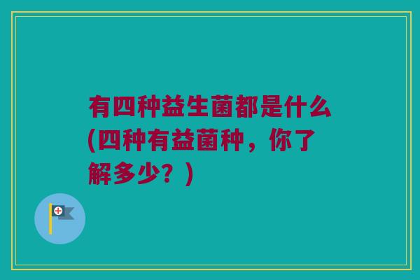 有四种益生菌都是什么(四种有益菌种,你了解多少?) 有四种益生菌都是什么(四种有益菌种,你了解多少?)