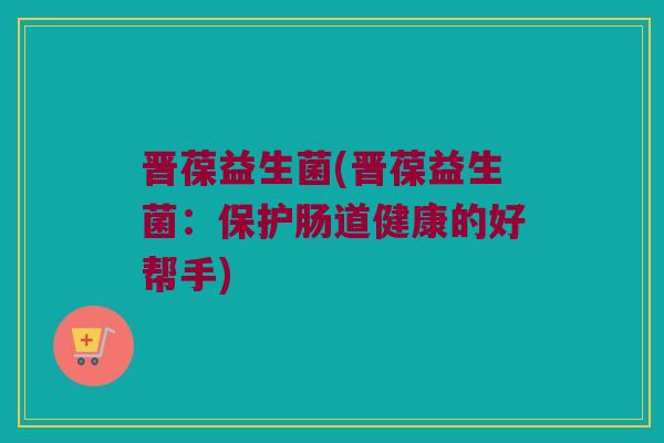 晋葆益生菌(晋葆益生菌:保护肠道健康的好帮手) 晋葆益生菌(晋葆益生菌:保护肠道健康的好帮手)