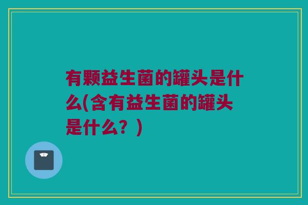 有颗益生菌的罐头是什么(含有益生菌的罐头是什么？)