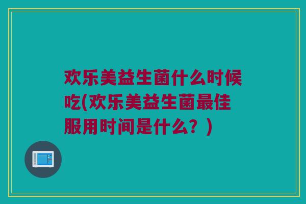 欢乐美益生菌什么时候吃(欢乐美益生菌最佳服用时间是什么？)