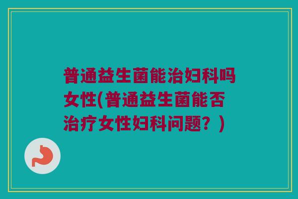普通益生菌能治妇科吗女性(普通益生菌能否治疗女性妇科问题？)