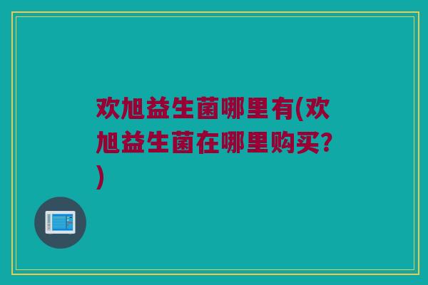 欢旭益生菌哪里有(欢旭益生菌在哪里购买？)