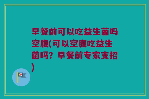 早餐前可以吃益生菌吗空腹(可以空腹吃益生菌吗？早餐前专家支招)
