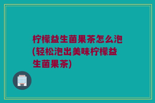 柠檬益生菌果茶怎么泡(轻松泡出美味柠檬益生菌果茶)