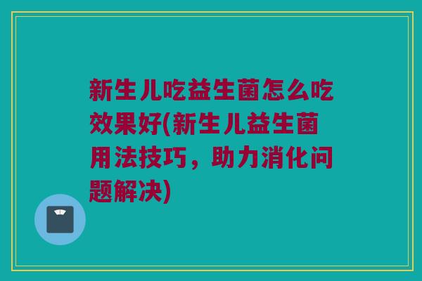 新生儿吃益生菌怎么吃效果好(新生儿益生菌用法技巧，助力消化问题解决)