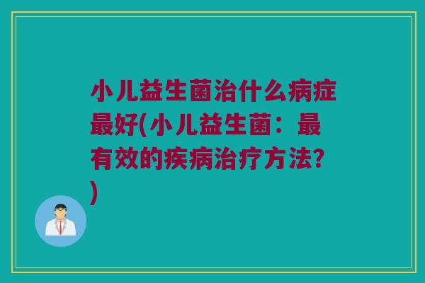 小儿益生菌治什么病症最好(小儿益生菌：最有效的疾病治疗方法？)