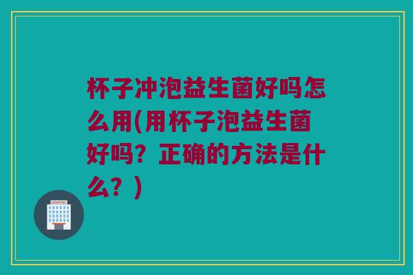 杯子冲泡益生菌好吗怎么用(用杯子泡益生菌好吗?正确的方法是什么?) 杯子冲泡益生菌好吗怎么用(用杯子泡益生菌好吗?正确的方法是什么?)