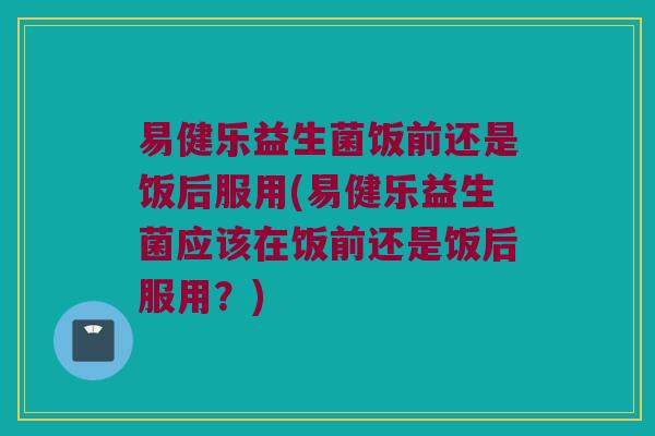 易健乐益生菌饭前还是饭后服用(易健乐益生菌应该在饭前还是饭后服用？)