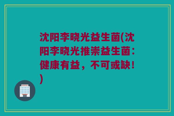 沈阳李晓光益生菌(沈阳李晓光推崇益生菌：健康有益，不可或缺！)