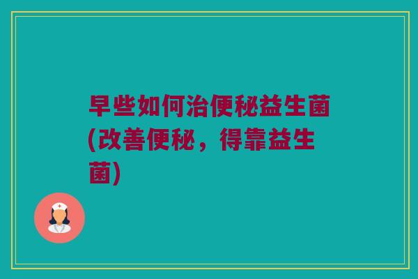 早些如何治便秘益生菌(改善便秘，得靠益生菌)