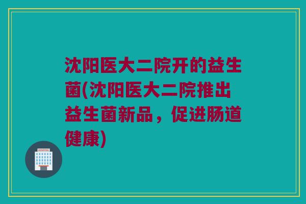 沈阳医大二院开的益生菌(沈阳医大二院推出益生菌新品，促进肠道健康)