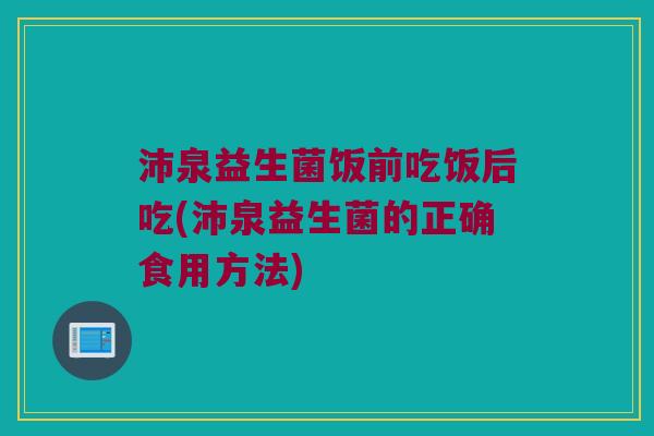 沛泉益生菌饭前吃饭后吃(沛泉益生菌的正确食用方法)