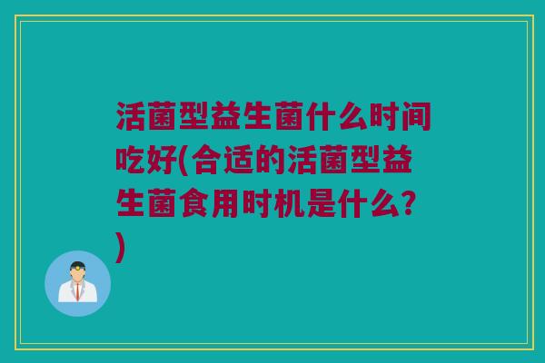 活菌型益生菌什么时间吃好(合适的活菌型益生菌食用时机是什么?) 活菌型益生菌什么时间吃好(合适的活菌型益生菌食用时机是什么?)