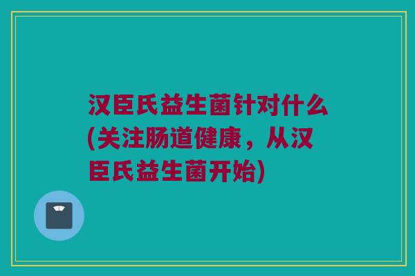 汉臣氏益生菌针对什么(关注肠道健康，从汉臣氏益生菌开始)